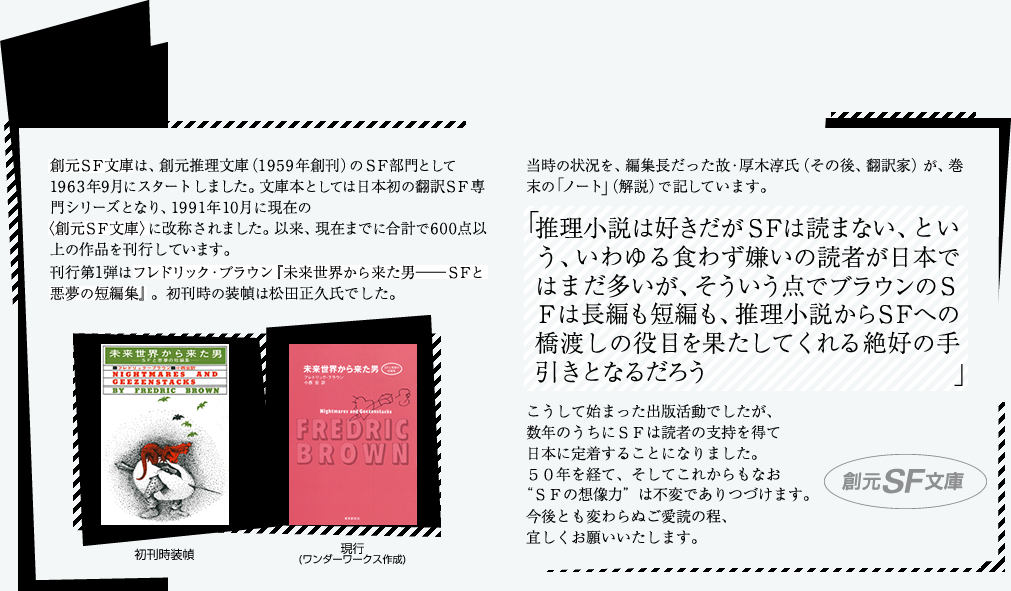 創元ＳＦ文庫は、創元推理文庫（1959年創刊）のＳＦ部門として1963年9月にスタートしました。文庫本としては日本初の翻訳ＳＦ専門シリーズとなり、1991年11月に現在の 
 〈創元ＳＦ文庫〉に改称されました。以来、現在までに合計で600点以上の作品を刊行しています。
刊行第1弾はフレドリック・ブラウン『未来世界から来た男――ＳＦと悪夢の短編集』。初刊時の装幀は松田正久氏でした。
当時の状況を、編集長だった故・厚木淳氏（その後、翻訳家）が、巻末の「ノート」（解説）で記しています。 
「推理小説は好きだがＳＦは読まない、という、いわゆる食わず嫌いの読者が日本ではまだ多いが、そういう点でブラウンのＳＦは長編も短編も、推理小説からＳＦへの橋渡しの役目を果たしてくれる絶好の手引きとなるだろう」
こうして始まった出版活動でしたが、数年のうちにＳＦは読者の支持を得て日本に定着することになりました。５０年を経て、そしてこれからもなお“ＳＦの想像力”は不変でありつづけます。今後とも変わらぬご愛読の程、宜しくお願いいたします。